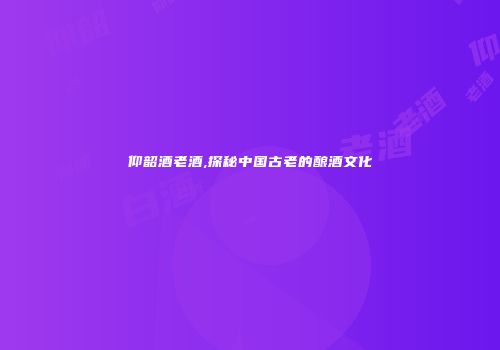仰韶酒老酒,探秘中国古老的酿酒文化