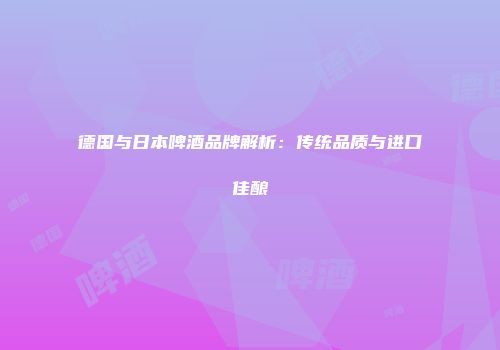 德国与日本啤酒品牌解析：传统品质与进口佳酿