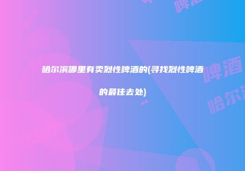 哈尔滨哪里有卖烈性啤酒的(寻找烈性啤酒的最佳去处)