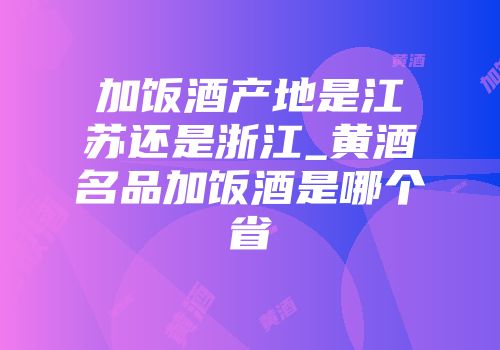 加饭酒产地是江苏还是浙江_黄酒名品加饭酒是哪个省