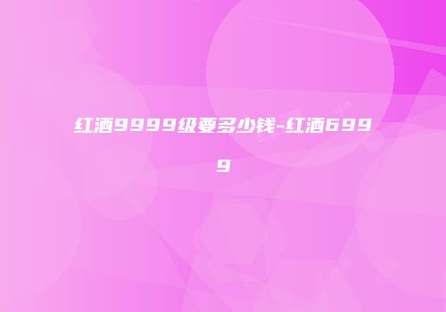 红酒9999级要多少钱-红酒6999