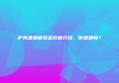 泸州酒绵藏珍品价格介绍，你知道吗？