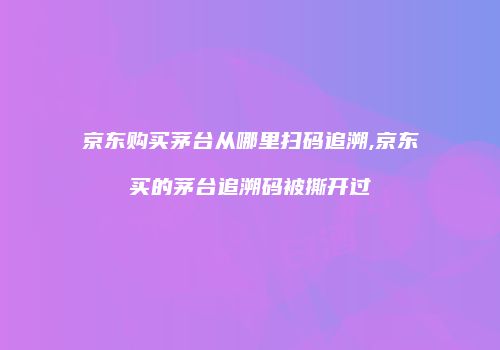 京东购买茅台从哪里扫码追溯,京东买的茅台追溯码被撕开过