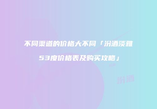 不同渠道的价格大不同「汾酒淡雅53度价格表及购买攻略」