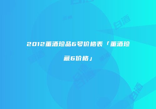 2012董酒珍品6号价格表「董酒珍藏6价格」