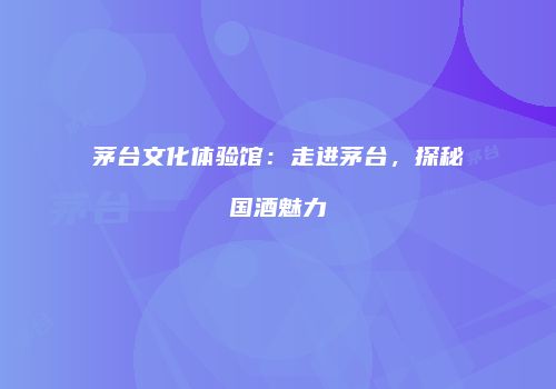 茅台文化体验馆：走进茅台，探秘国酒魅力