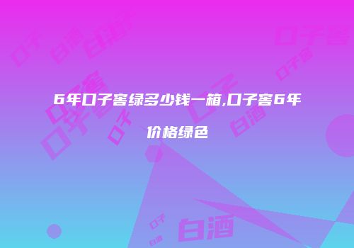 6年口子窖绿多少钱一箱,口子窖6年价格绿色