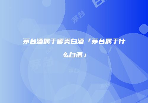 茅台酒属于哪类白酒「茅台属于什么白酒」