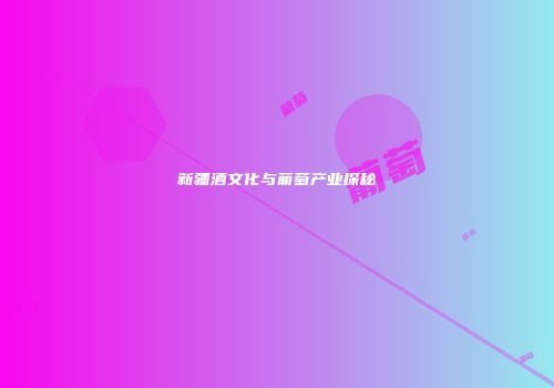 新疆酒文化与葡萄产业探秘