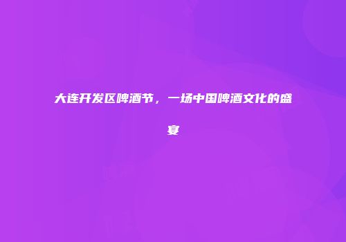 大连开发区啤酒节，一场中国啤酒文化的盛宴