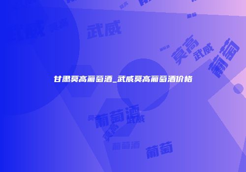 甘肃莫高葡萄酒_武威莫高葡萄酒价格