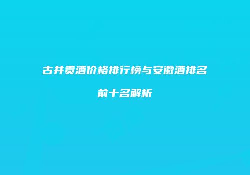 古井贡酒价格排行榜与安徽酒排名前十名解析