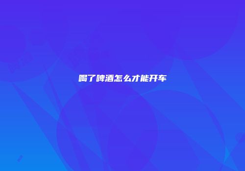 喝了啤酒怎么才能开车