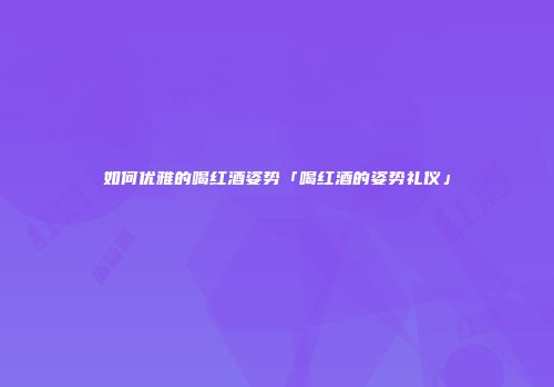 如何优雅的喝红酒姿势「喝红酒的姿势礼仪」