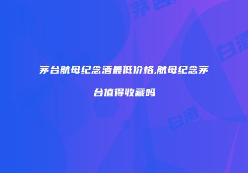 茅台航母纪念酒最低价格,航母纪念茅台值得收藏吗