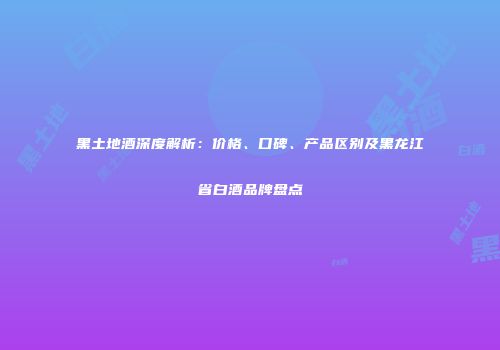 黑土地酒深度解析：价格、口碑、产品区别及黑龙江省白酒品牌盘点