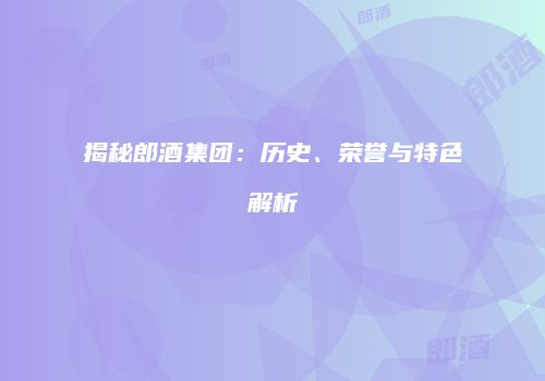 揭秘郎酒集团：历史、荣誉与特色解析