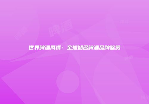 世界啤酒风情：全球知名啤酒品牌鉴赏