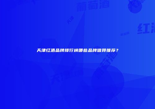 天津红酒品牌排行榜哪些品牌值得推荐？