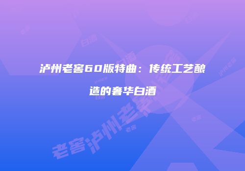 泸州老窖60版特曲：传统工艺酿造的奢华白酒