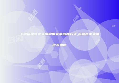 了解福建客家米酒的批发渠道和方式,福建客家米酒批发指南