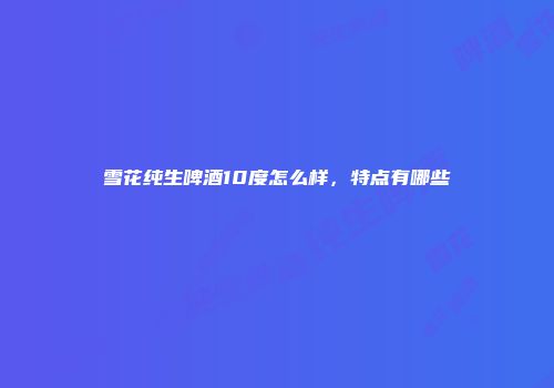 雪花纯生啤酒10度怎么样，特点有哪些