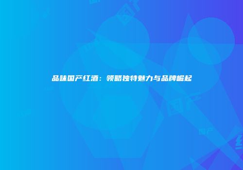 品味国产红酒：领略独特魅力与品牌崛起