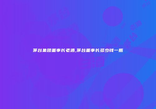茅台集团董事长老酒,茅台董事长多少钱一瓶