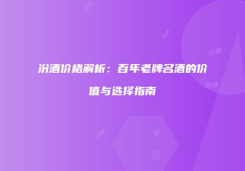 汾酒价格解析：百年老牌名酒的价值与选择指南