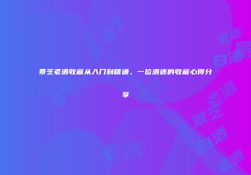 景芝老酒收藏从入门到精通，一位酒迷的收藏心得分享