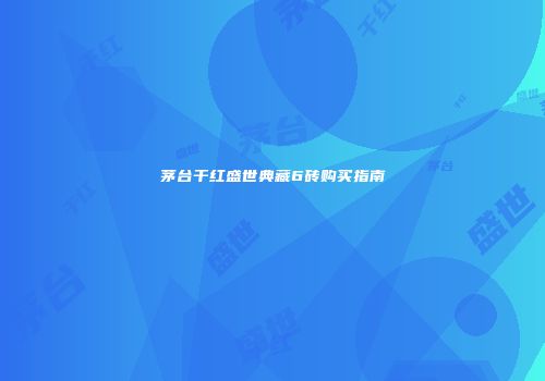 茅台干红盛世典藏6砖购买指南