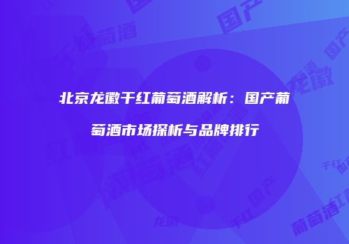 北京龙徽干红葡萄酒解析：国产葡萄酒市场探析与品牌排行