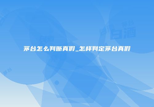 茅台怎么判断真假_怎样判定茅台真假