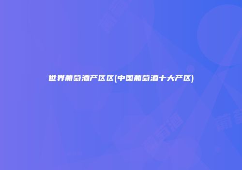 世界葡萄酒产区区(中国葡萄酒十大产区)