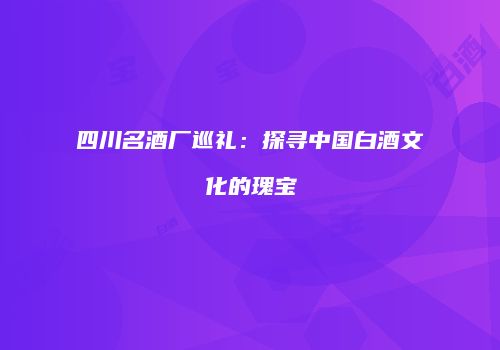 四川名酒厂巡礼：探寻中国白酒文化的瑰宝