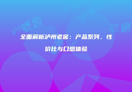 全面解析泸州老窖：产品系列、性价比与口感体验