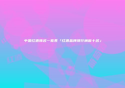 中国红酒排名一览表「红酒品牌排行榜前十名」