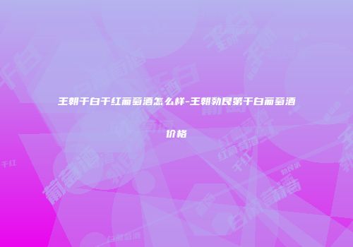 王朝干白干红葡萄酒怎么样-王朝勃艮第干白葡萄酒价格