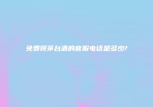免费领茅台酒的客服电话是多少?