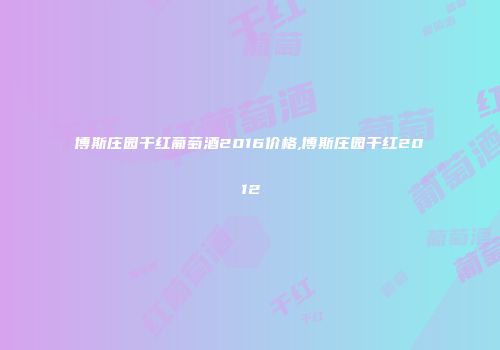 博斯庄园干红葡萄酒2016价格,博斯庄园干红2012
