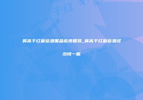 莫高干红葡萄酒黑品诺皮箱装_莫高干红葡萄酒多少钱一瓶