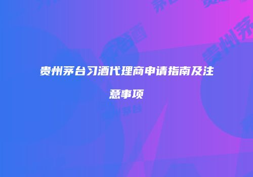 贵州茅台习酒代理商申请指南及注意事项