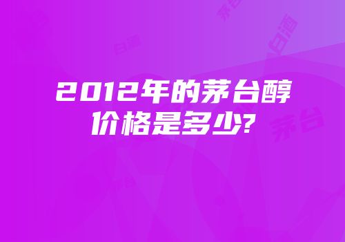 2012年的茅台醇价格是多少?
