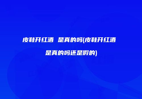 皮鞋开红酒 是真的吗(皮鞋开红酒 是真的吗还是假的)