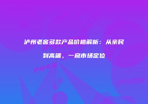 泸州老窖多款产品价格解析：从亲民到高端，一窥市场定位