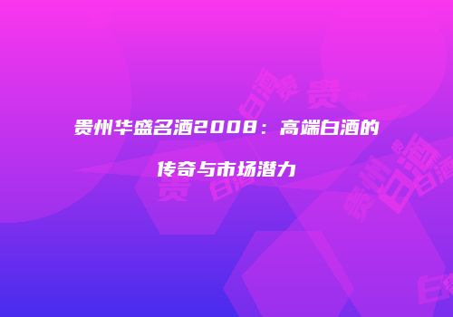 贵州华盛名酒2008：高端白酒的传奇与市场潜力