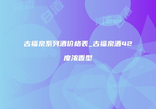 古福泉系列酒价格表_古福泉酒42度浓香型