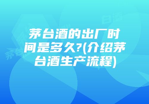 茅台酒的出厂时间是多久?(介绍茅台酒生产流程)