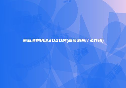 葡萄酒的用途3000种(葡萄酒有什么作用)