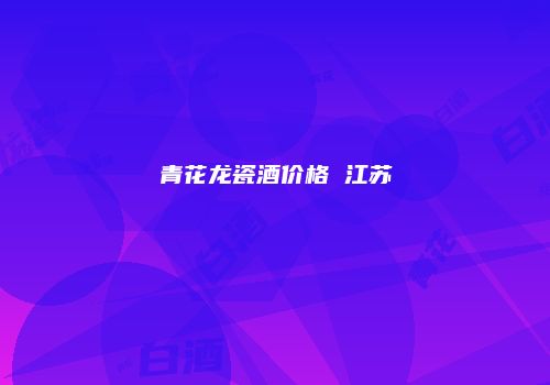 青花龙瓷酒价格 江苏